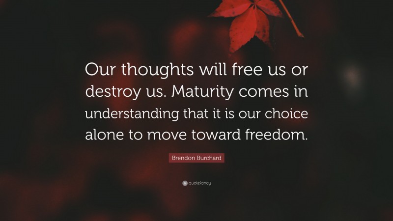 Brendon Burchard Quote: “Our thoughts will free us or destroy us. Maturity comes in understanding that it is our choice alone to move toward freedom.”