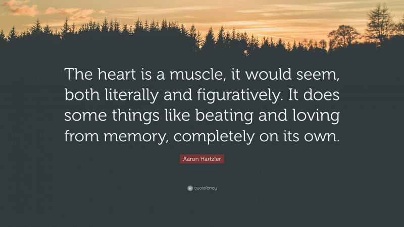 Aaron Hartzler Quote: “The heart is a muscle, it would seem, both literally and figuratively. It does some things like beating and loving from memory, completely on its own.”