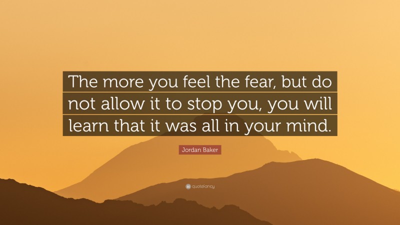 Jordan Baker Quote: “The more you feel the fear, but do not allow it to stop you, you will learn that it was all in your mind.”