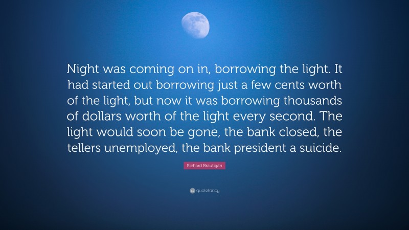 Richard Brautigan Quote: “Night was coming on in, borrowing the light. It had started out borrowing just a few cents worth of the light, but now it was borrowing thousands of dollars worth of the light every second. The light would soon be gone, the bank closed, the tellers unemployed, the bank president a suicide.”