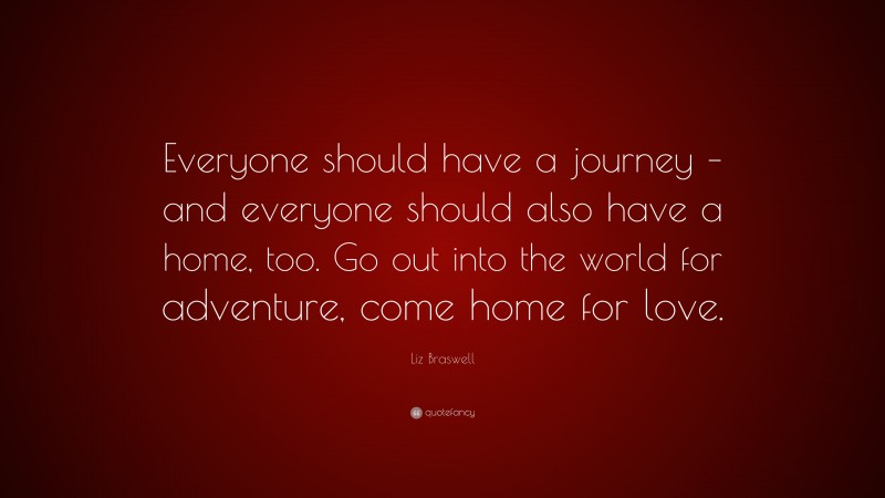 Liz Braswell Quote: “Everyone should have a journey – and everyone should also have a home, too. Go out into the world for adventure, come home for love.”