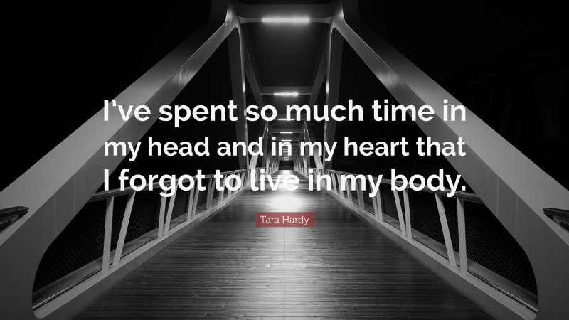 Tara Hardy Quote: “I’ve spent so much time in my head and in my heart that I forgot to live in my body.”