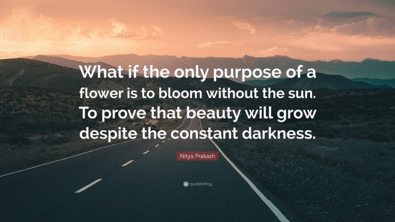 Nitya Prakash Quote: “What if the only purpose of a flower is to bloom without the sun. To prove that beauty will grow despite the constant darkness.”