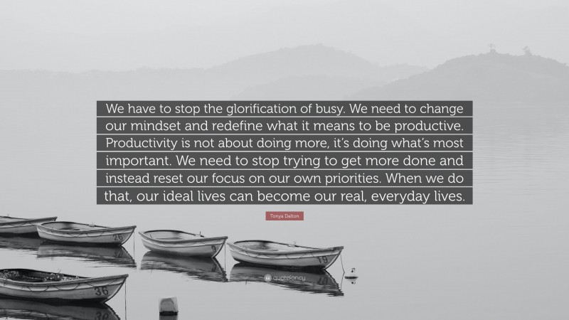 Tonya Dalton Quote: “We have to stop the glorification of busy. We need to change our mindset and redefine what it means to be productive. Productivity is not about doing more, it’s doing what’s most important. We need to stop trying to get more done and instead reset our focus on our own priorities. When we do that, our ideal lives can become our real, everyday lives.”