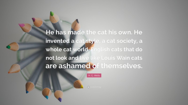 H. G. Wells Quote: “He has made the cat his own. He invented a cat style, a cat society, a whole cat world. English cats that do not look and live like Louis Wain cats are ashamed of themselves.”