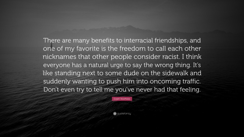 Coert Voorhees Quote: “There are many benefits to interracial friendships, and one of my favorite is the freedom to call each other nicknames that other people consider racist. I think everyone has a natural urge to say the wrong thing. It’s like standing next to some dude on the sidewalk and suddenly wanting to push him into oncoming traffic. Don’t even try to tell me you’ve never had that feeling.”