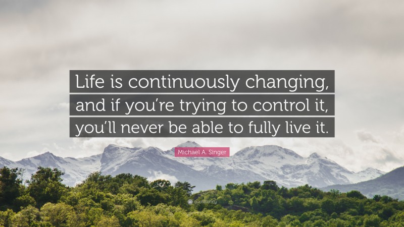 Michael A. Singer Quote: “Life is continuously changing, and if you’re trying to control it, you’ll never be able to fully live it.”