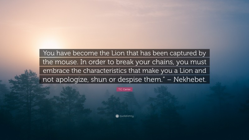 T.C. Carrier Quote: “You have become the Lion that has been captured by the mouse. In order to break your chains, you must embrace the characteristics that make you a Lion and not apologize, shun or despise them.” – Nekhebet.”