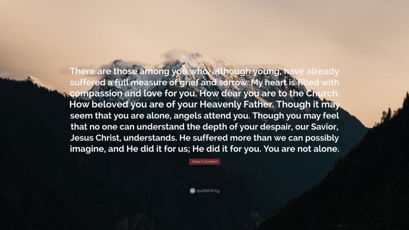 Dieter F. Uchtdorf Quote: “There are those among you who, although young, have already suffered a full measure of grief and sorrow. My heart is filled with compassion and love for you. How dear you are to the Church. How beloved you are of your Heavenly Father. Though it may seem that you are alone, angels attend you. Though you may feel that no one can understand the depth of your despair, our Savior, Jesus Christ, understands. He suffered more than we can possibly imagine, and He did it for us; He did it for you. You are not alone.”