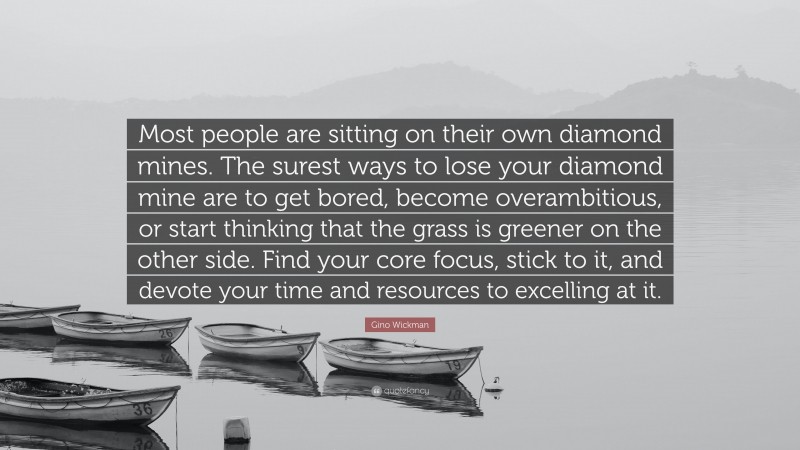 Gino Wickman Quote: “Most people are sitting on their own diamond mines. The surest ways to lose your diamond mine are to get bored, become overambitious, or start thinking that the grass is greener on the other side. Find your core focus, stick to it, and devote your time and resources to excelling at it.”