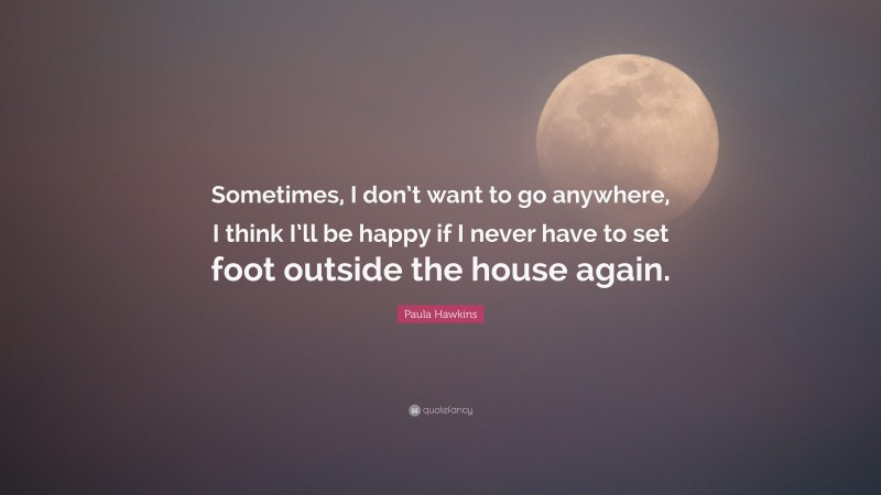 Paula Hawkins Quote: “Sometimes, I don’t want to go anywhere, I think I’ll be happy if I never have to set foot outside the house again.”