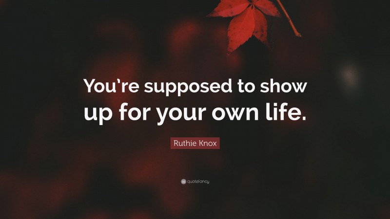 Ruthie Knox Quote: “You’re supposed to show up for your own life.”