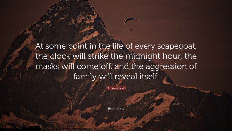 M. Wakefield Quote: “At some point in the life of every scapegoat, the clock will strike the midnight hour, the masks will come off, and the aggression of family will reveal itself.”