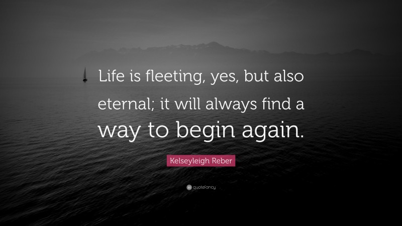 Kelseyleigh Reber Quote: “Life is fleeting, yes, but also eternal; it will always find a way to begin again.”