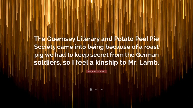 Mary Ann Shaffer Quote: “The Guernsey Literary and Potato Peel Pie Society came into being because of a roast pig we had to keep secret from the German soldiers, so I feel a kinship to Mr. Lamb.”