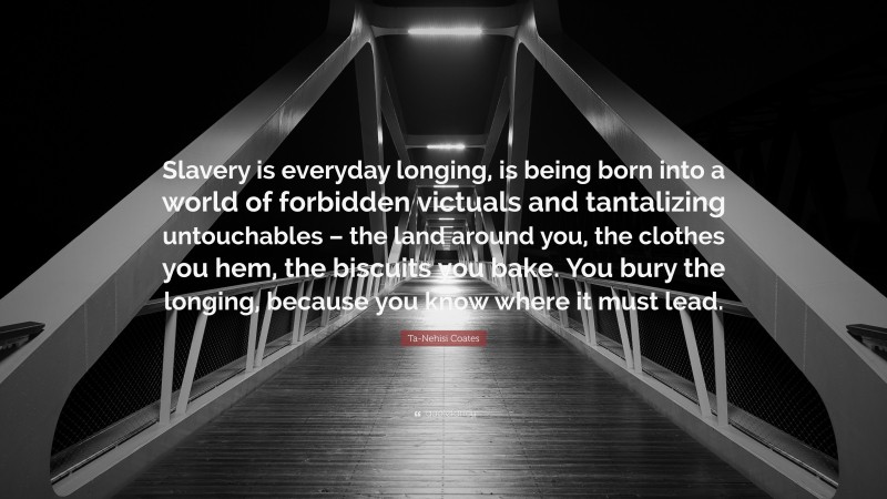 Ta-Nehisi Coates Quote: “Slavery is everyday longing, is being born into a world of forbidden victuals and tantalizing untouchables – the land around you, the clothes you hem, the biscuits you bake. You bury the longing, because you know where it must lead.”