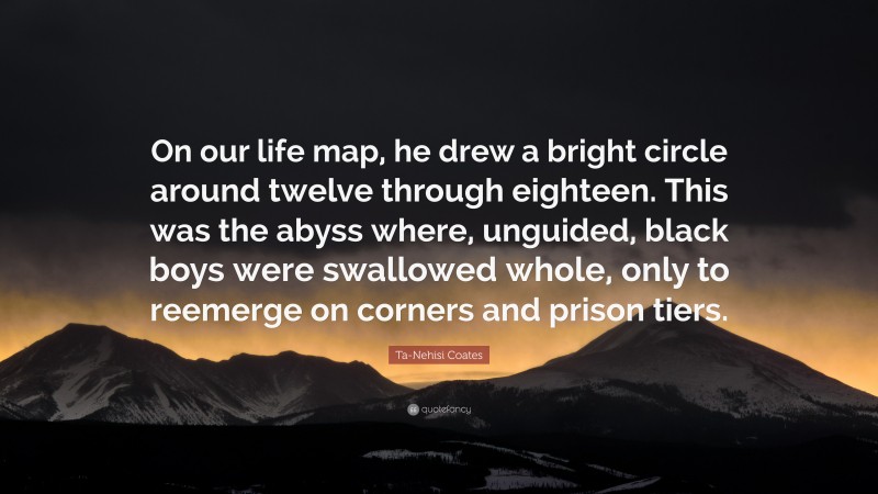 Ta-Nehisi Coates Quote: “On our life map, he drew a bright circle around twelve through eighteen. This was the abyss where, unguided, black boys were swallowed whole, only to reemerge on corners and prison tiers.”