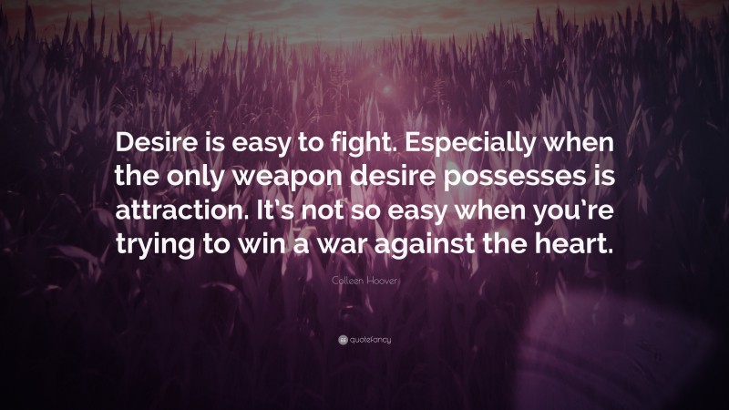 Colleen Hoover Quote: “Desire is easy to fight. Especially when the only weapon desire possesses is attraction. It’s not so easy when you’re trying to win a war against the heart.”