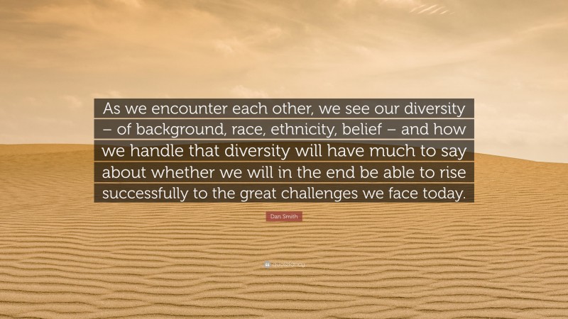 Dan Smith Quote: “As we encounter each other, we see our diversity – of background, race, ethnicity, belief – and how we handle that diversity will have much to say about whether we will in the end be able to rise successfully to the great challenges we face today.”