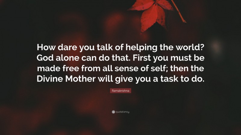 Ramakrishna Quote: “How dare you talk of helping the world? God alone can do that. First you must be made free from all sense of self; then the Divine Mother will give you a task to do.”