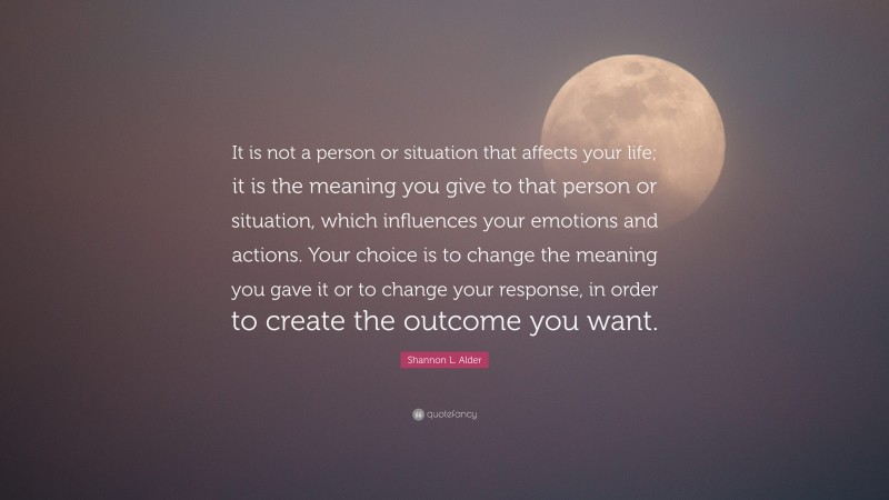 Shannon L. Alder Quote: “It is not a person or situation that affects your life; it is the meaning you give to that person or situation, which influences your emotions and actions. Your choice is to change the meaning you gave it or to change your response, in order to create the outcome you want.”