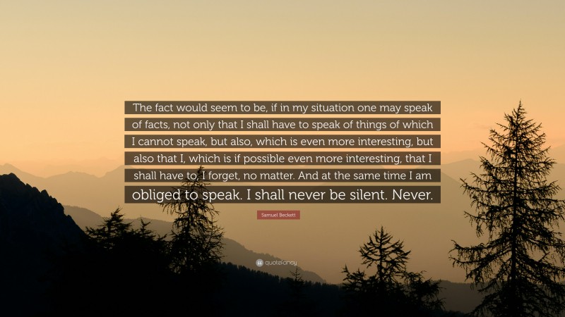 Samuel Beckett Quote: “The fact would seem to be, if in my situation one may speak of facts, not only that I shall have to speak of things of which I cannot speak, but also, which is even more interesting, but also that I, which is if possible even more interesting, that I shall have to, I forget, no matter. And at the same time I am obliged to speak. I shall never be silent. Never.”
