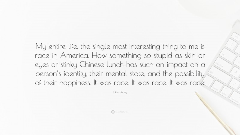 Eddie Huang Quote: “My entire life, the single most interesting thing to me is race in America. How something so stupid as skin or eyes or stinky Chinese lunch has such an impact on a person’s identity, their mental state, and the possibility of their happiness. It was race. It was race. It was race.”