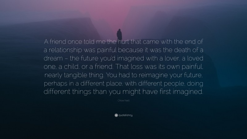 Chloe Neill Quote: “A friend once told me the hurt that came with the end of a relationship was painful because it was the death of a dream – the future you’d imagined with a lover, a loved one, a child, or a friend. That loss was its own painful, nearly tangible thing. You had to reimagine your future, perhaps in a different place, with different people, doing different things than you might have first imagined.”