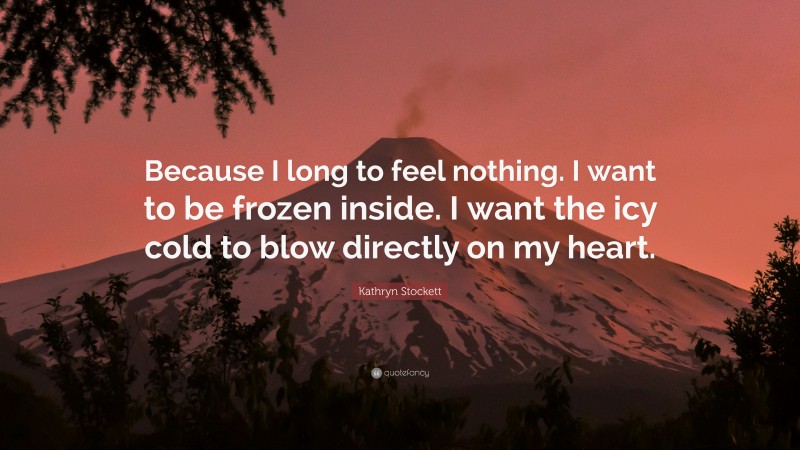 Kathryn Stockett Quote: “Because I long to feel nothing. I want to be frozen inside. I want the icy cold to blow directly on my heart.”
