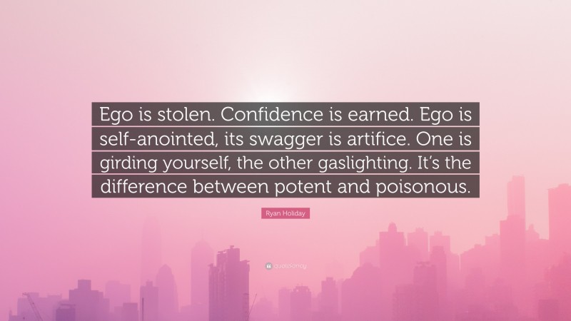 Ryan Holiday Quote: “Ego is stolen. Confidence is earned. Ego is self-anointed, its swagger is artifice. One is girding yourself, the other gaslighting. It’s the difference between potent and poisonous.”