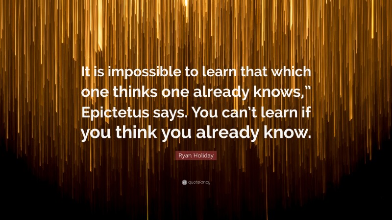 Ryan Holiday Quote: “It is impossible to learn that which one thinks one already knows,” Epictetus says. You can’t learn if you think you already know.”