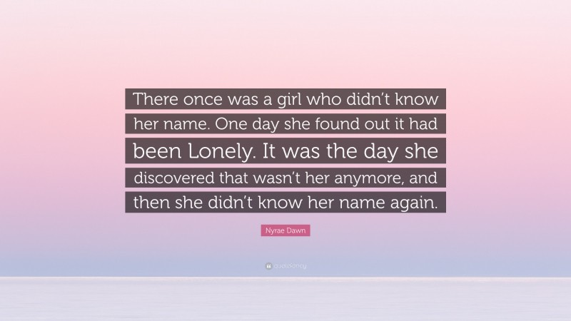 Nyrae Dawn Quote: “There once was a girl who didn’t know her name. One day she found out it had been Lonely. It was the day she discovered that wasn’t her anymore, and then she didn’t know her name again.”