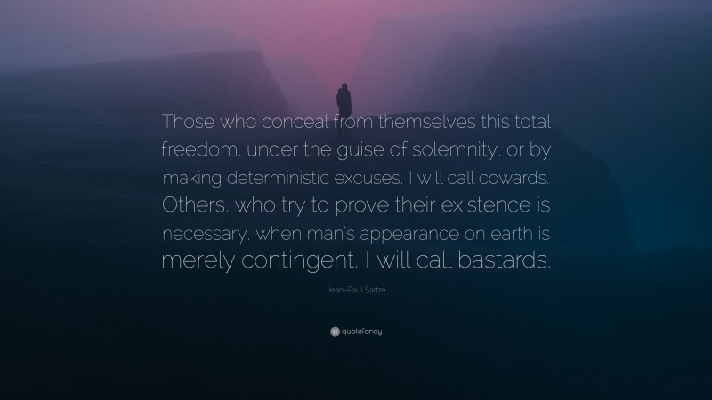 Jean-Paul Sartre Quote: “Those who conceal from themselves this total freedom, under the guise of solemnity, or by making deterministic excuses, I will call cowards. Others, who try to prove their existence is necessary, when man’s appearance on earth is merely contingent, I will call bastards.”
