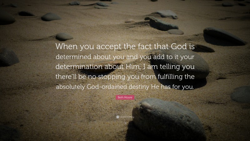 Beth Moore Quote: “When you accept the fact that God is determined about you and you add to it your determination about Him, I am telling you there’ll be no stopping you from fulfilling the absolutely God-ordained destiny He has for you.”