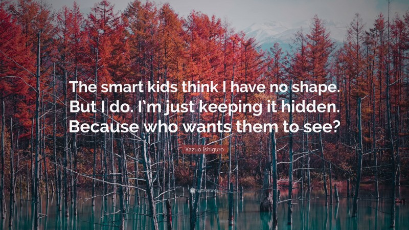 Kazuo Ishiguro Quote: “The smart kids think I have no shape. But I do. I’m just keeping it hidden. Because who wants them to see?”