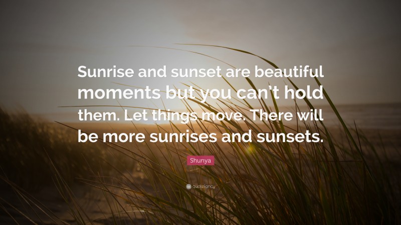 Shunya Quote: “Sunrise and sunset are beautiful moments but you can’t hold them. Let things move. There will be more sunrises and sunsets.”