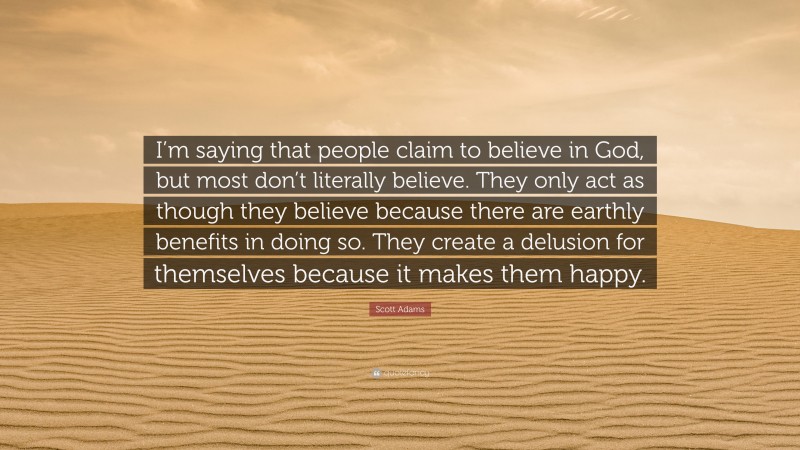 Scott Adams Quote: “I’m saying that people claim to believe in God, but most don’t literally believe. They only act as though they believe because there are earthly benefits in doing so. They create a delusion for themselves because it makes them happy.”