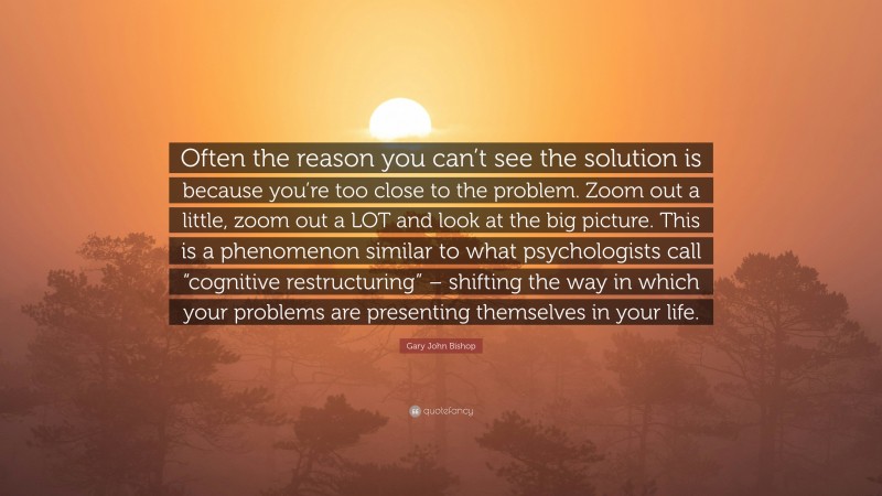 Gary John Bishop Quote: “Often the reason you can’t see the solution is because you’re too close to the problem. Zoom out a little, zoom out a LOT and look at the big picture. This is a phenomenon similar to what psychologists call “cognitive restructuring” – shifting the way in which your problems are presenting themselves in your life.”