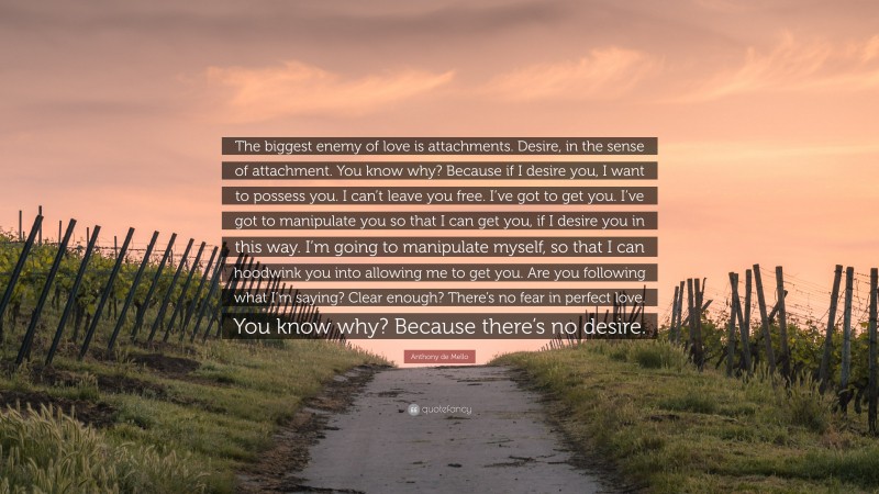 Anthony de Mello Quote: “The biggest enemy of love is attachments. Desire, in the sense of attachment. You know why? Because if I desire you, I want to possess you. I can’t leave you free. I’ve got to get you. I’ve got to manipulate you so that I can get you, if I desire you in this way. I’m going to manipulate myself, so that I can hoodwink you into allowing me to get you. Are you following what I’m saying? Clear enough? There’s no fear in perfect love. You know why? Because there’s no desire.”