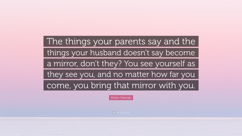 Kristin Hannah Quote: “The things your parents say and the things your husband doesn’t say become a mirror, don’t they? You see yourself as they see you, and no matter how far you come, you bring that mirror with you.”