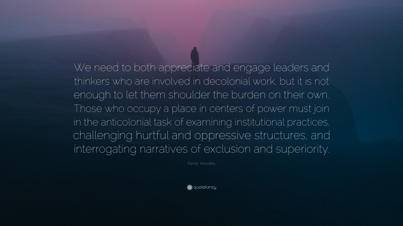 Randy Woodley Quote: “We need to both appreciate and engage leaders and thinkers who are involved in decolonial work, but it is not enough to let them shoulder the burden on their own. Those who occupy a place in centers of power must join in the anticolonial task of examining institutional practices, challenging hurtful and oppressive structures, and interrogating narratives of exclusion and superiority.”
