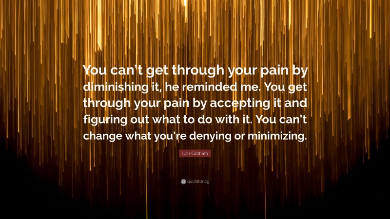 Lori Gottlieb Quote: “You can’t get through your pain by diminishing it, he reminded me. You get through your pain by accepting it and figuring out what to do with it. You can’t change what you’re denying or minimizing.”