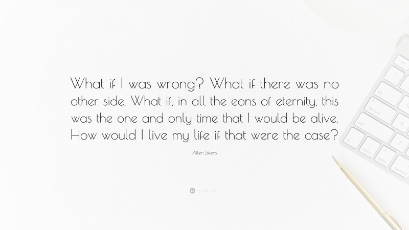 Allen Eskens Quote: “What if I was wrong? What if there was no other side. What if, in all the eons of eternity, this was the one and only time that I would be alive. How would I live my life if that were the case?”