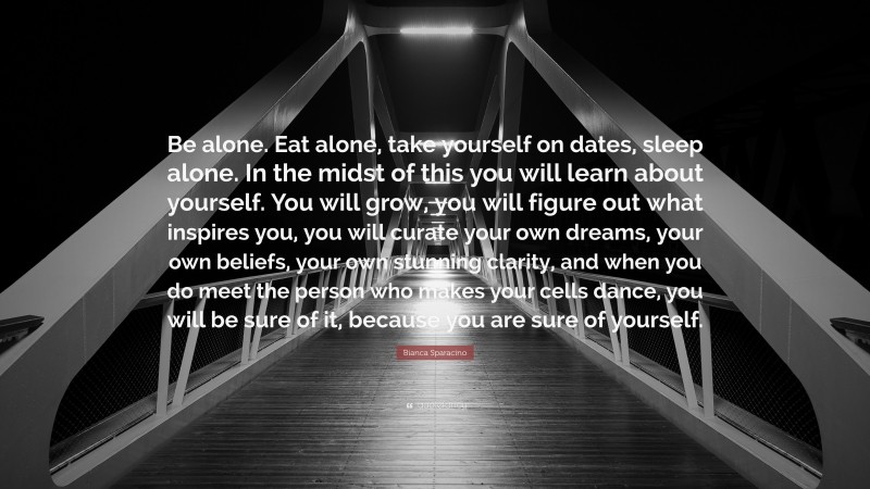 Bianca Sparacino Quote: “Be alone. Eat alone, take yourself on dates, sleep alone. In the midst of this you will learn about yourself. You will grow, you will figure out what inspires you, you will curate your own dreams, your own beliefs, your own stunning clarity, and when you do meet the person who makes your cells dance, you will be sure of it, because you are sure of yourself.”