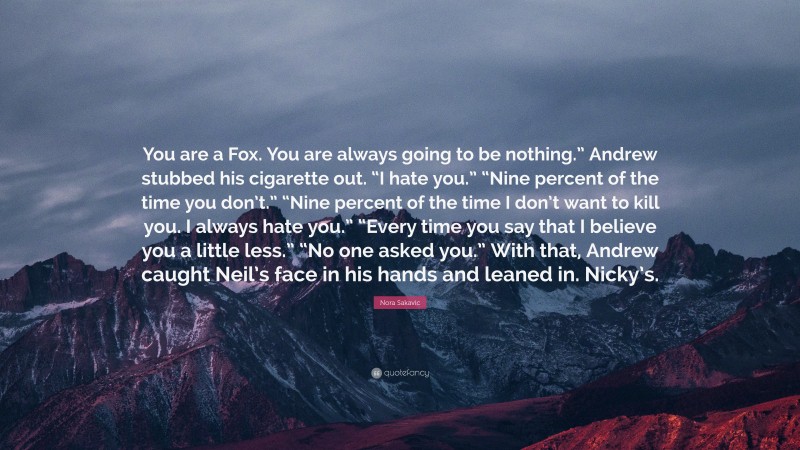Nora Sakavic Quote: “You are a Fox. You are always going to be nothing.” Andrew stubbed his cigarette out. “I hate you.” “Nine percent of the time you don’t.” “Nine percent of the time I don’t want to kill you. I always hate you.” “Every time you say that I believe you a little less.” “No one asked you.” With that, Andrew caught Neil’s face in his hands and leaned in. Nicky’s.”