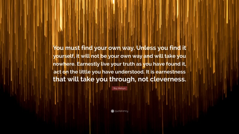 Roy Melvyn Quote: “You must find your own way. Unless you find it yourself, it will not be your own way and will take you nowhere. Earnestly live your truth as you have found it, act on the little you have understood. It is earnestness that will take you through, not cleverness.”