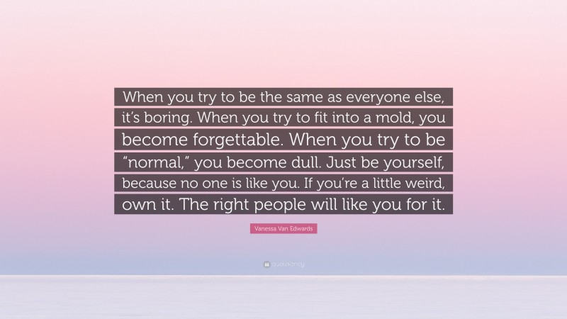 Vanessa Van Edwards Quote: “When you try to be the same as everyone else, it’s boring. When you try to fit into a mold, you become forgettable. When you try to be “normal,” you become dull. Just be yourself, because no one is like you. If you’re a little weird, own it. The right people will like you for it.”