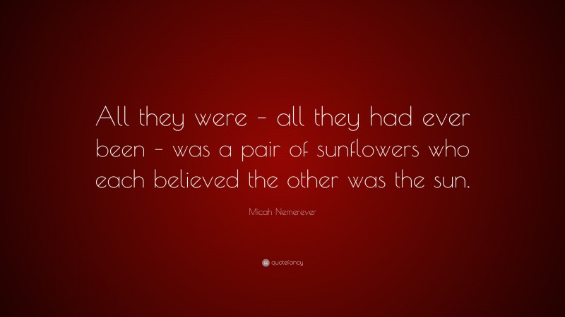 Micah Nemerever Quote: “All they were – all they had ever been – was a pair of sunflowers who each believed the other was the sun.”