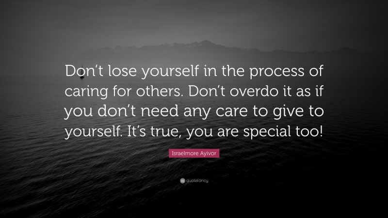 Israelmore Ayivor Quote: “Don’t lose yourself in the process of caring for others. Don’t overdo it as if you don’t need any care to give to yourself. It’s true, you are special too!”