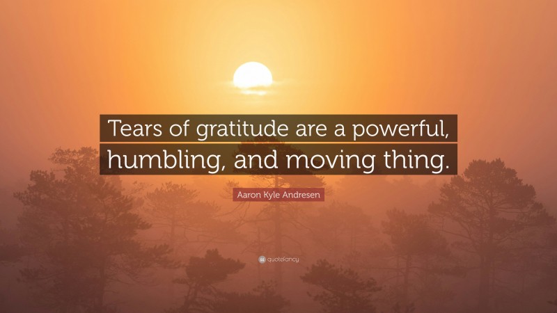 Aaron Kyle Andresen Quote: “Tears of gratitude are a powerful, humbling, and moving thing.”